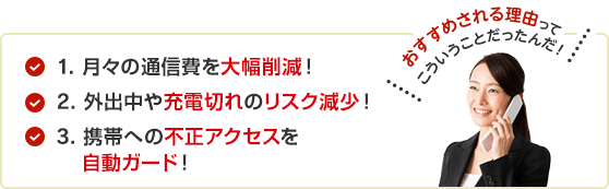 1.月々の通信費を大幅削減！2.外出中や充電切れのリスク減少！3.携帯への不正アクセスを自動ガード！