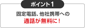 ポイント1 固定電話、他社携帯への通話が無料に！