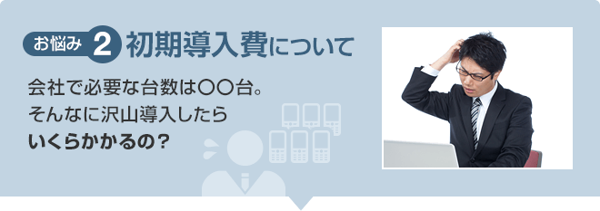 【お悩み2】初期導入費について 会社で必要な台数は〇〇台。そんなに沢山導入したらいくらかかるの？