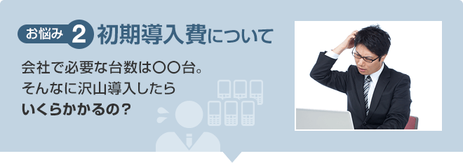 【お悩み2】初期導入費について 会社で必要な台数は〇〇台。そんなに沢山導入したらいくらかかるの?