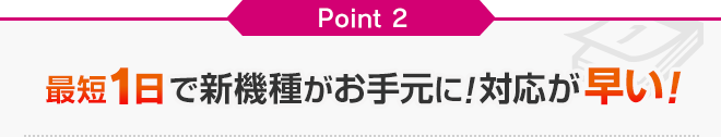 Point2 最短2日で新機種がお手元に!対応が早い! Point2 最短2日で新機種がお手元に!対応が早い!