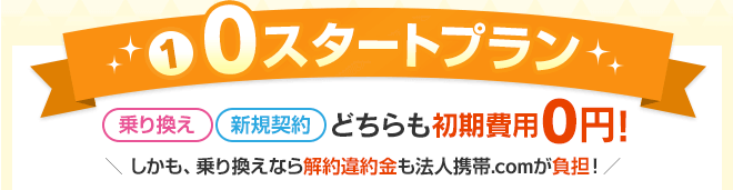 【1】0スタートプラン 乗り換え、新規契約どちらも初期費用0円!しかも、乗り換えなら解約違約金も法人携帯ドットコムが負担! 【1】0スタートプラン 乗り換え、新規契約どちらも初期費用0円!しかも、乗り換えなら解約違約金も法人携帯ドットコムが負担!
