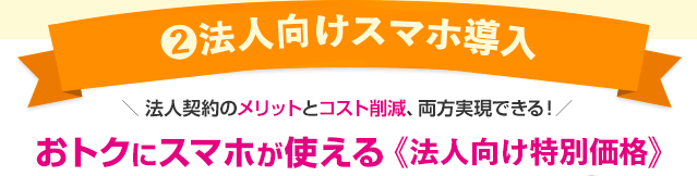 【2】法人向けスマホ導入 法人契約のメリットとコスト削減、両方実現できる！おトクにスマホが使える《法人向け特別価格》