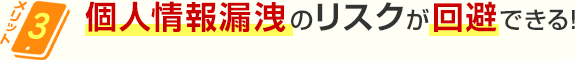 メリット3 個人情報漏洩のリスクが回避できる！