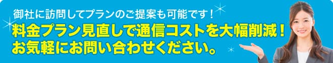 御社に訪問しいてプランのご提案も可能です。料金プラン見直しで通信コストを大幅削減！お気軽にお問い合わせください。