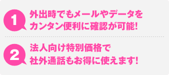 1.外出時でもメールやデータをカンタン便利に確認が可能！ 2.法人向け特別価格で社外通話もお得に使えます！