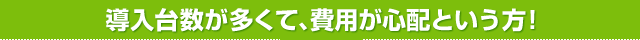 導入台数が多くて、費用が心配という方！