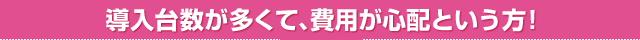 導入台数が多くて、費用が心配という方！