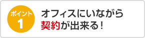 ポイント1 オフィスにいながら契約が出来る！