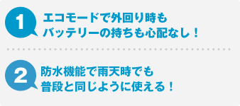 1.エコモードで外回り時もバッテリーの持ちも心配なし！ 2.防水機能で雨天時でも普段と同じように使える！