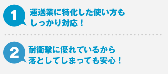 1.運送業に特化した使い方もしっかり対応！ 2.耐衝撃に優れているから落としてしまっても安心！