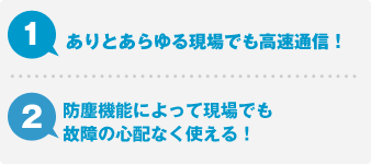 1.ありとあらゆる現場でも高速通信！ 2.防塵機能によって現場でも故障の心配なく使える！