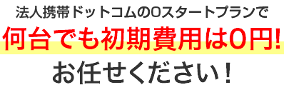 法人携帯ドットコムの0スタートプランで何台でも初期費用は0円！お任せください！