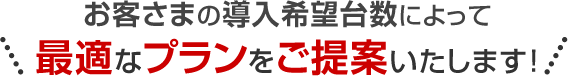 お客さまの導入希望台数によって最適なプランをご提案いたします！