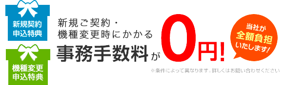 新規契約申込特典・機種変更申込特典 新規ご契約・機種変更時にかかる事務手数料が0円！当社が全額負担いたします！