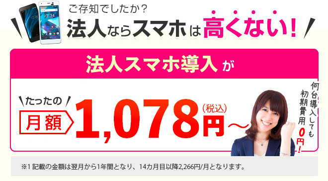 ご存知でしたか？法人ならスマホは高くない！法人スマホ導入がたったの月額1,078円（税込）～ ※1 【スマホデビュー専用割引】「データ定額スマホデビュー」、「準定額オプション+」または「定額オプション+」へのご加入が必要です。適用条件を満たした翌請求月から毎月1,100円割引（税込）となります。また、記載の金額は翌月から1年間となり、14カ月目以降2,266円/月となります。