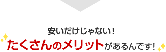 安いだけじゃない！たくさんのメリットがあるんです！