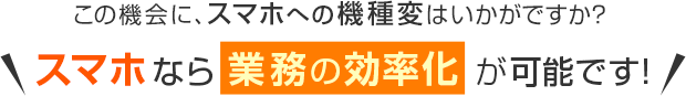 この機会に、スマホへの機種変はいかがですか？＼スマホなら業務の効率化が可能です！／