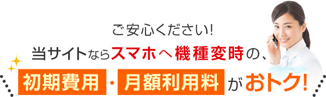 ご安心ください！当サイトならスマホへ機種変時の、＼初期費用・月額利用料がおトク！／