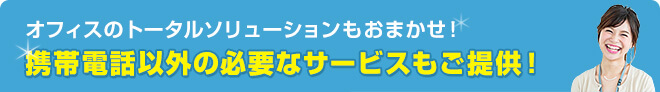 オフィスのトータルソリューションもおまかせ！ 携帯電話以外の必要なサービスもご提供！