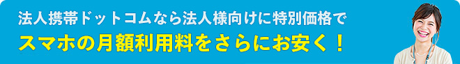 法人携帯ドットコムなら法人様向けに特別価格でスマホの月額利用料をさらにお安く！