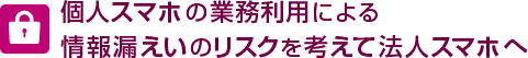 個人スマホの業務利用による情報漏えいのリスクを考えて法人スマホへ