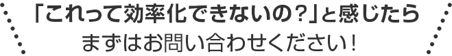 「これって効率化できないの？」と感じたらまずはお問い合わせください！