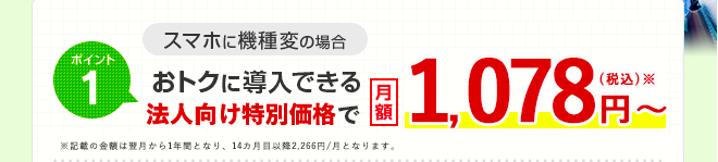 ポイント1 スマホに機種変の場合 おトクに導入できる法人向け特別価格で月額1,078円（税込）〜 ※記載の金額は翌月から1年間となり、14カ月目以降2,266円/月となります。