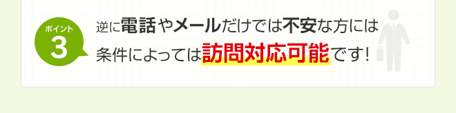 ポイント3 逆に、電話やメールだけで不安な方には条件によっては訪問対応可能です！