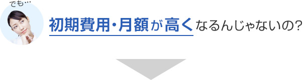 でも…初期費用・月額が高くなるんじゃないの？