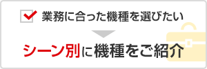 業務に合った機種を選びたい → シーン別に機種をご紹介