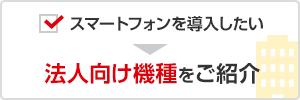 スマートフォンを導入したい → 法人向け機種をご紹介