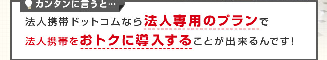 カンタンに言うと…法人携帯ドットコムなら法人専用のプランで法人携帯をおトクに導入することが出来るんです！