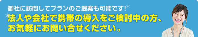 御社に訪問してプランのご提案も可能です！法人や会社で携帯の導入をご検討中の方、お気軽にお問い合せください。