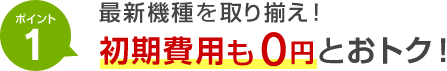 ポイント1 最新機種を取り揃え！初期費用も0円とおトク！