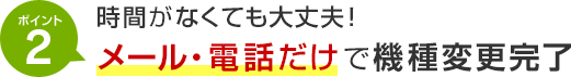 ポイント2 時間がなくても大丈夫！メール・電話だけで機種変更完了