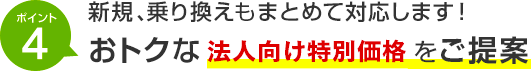 ポイント4 新規、乗り換えもまとめて対応します！おトクな法人向け特別価格をご提案