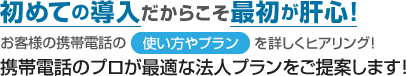 初めての導入だからこそ最初が肝心！お客様の携帯電話の使い方やプランを詳しくヒアリング！携帯電話のプロが最適な法人プランをご提案します！