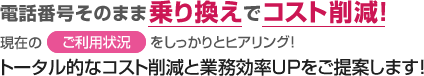 電話番号そのまま乗り換えでコスト削減！現在のご利用状況をしっかりとヒアリング！トータル的なコスト削減と業務効率UPをご提案します！